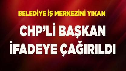 Belediye iş merkezini yıkan CHP’li Başkan ifadeye çağırıldı