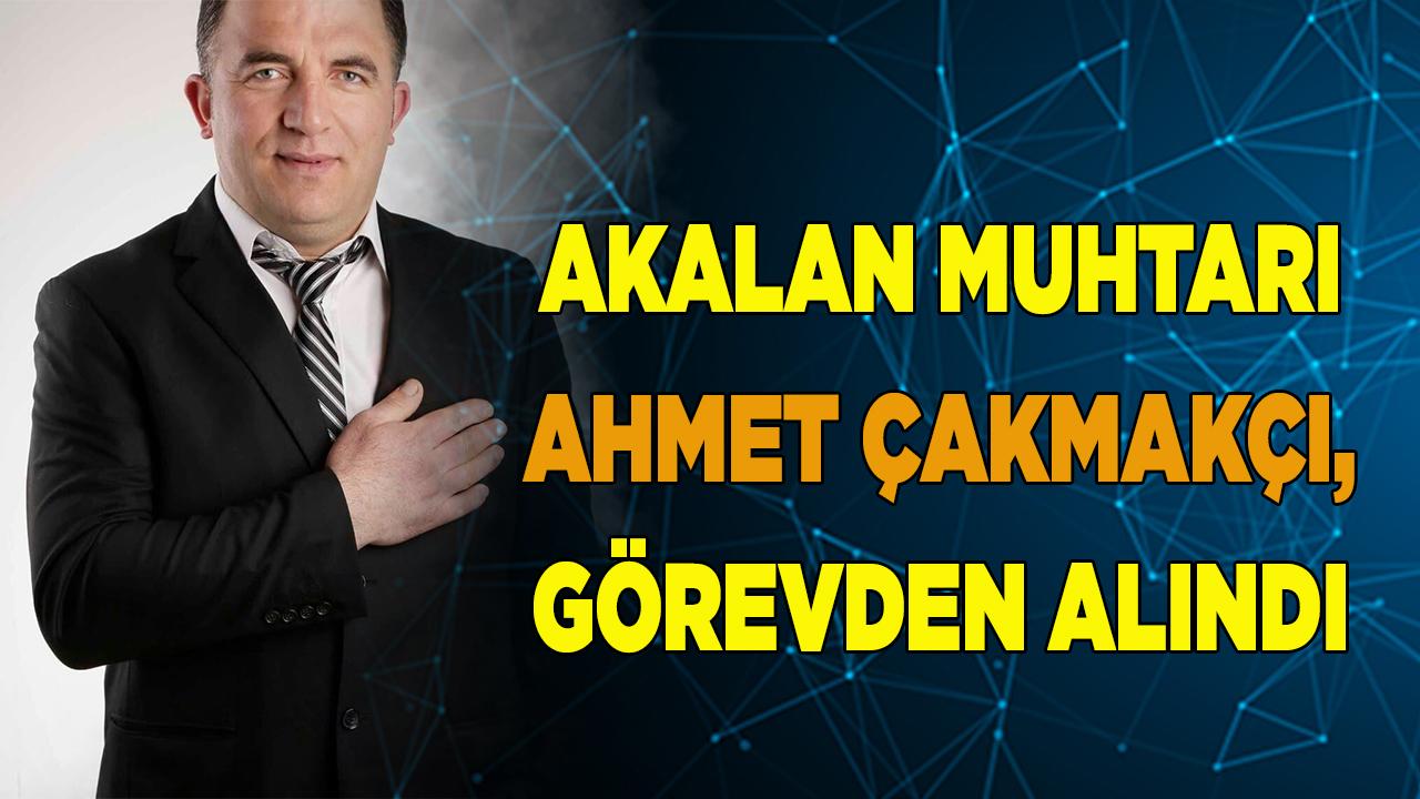 AKALAN MUHTARI ÇAKMAKÇI, GÖREVDEN ALINDI
