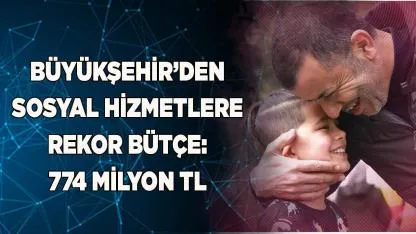Büyükşehir’den sosyal hizmetlere rekor bütçe: 774 milyon TL